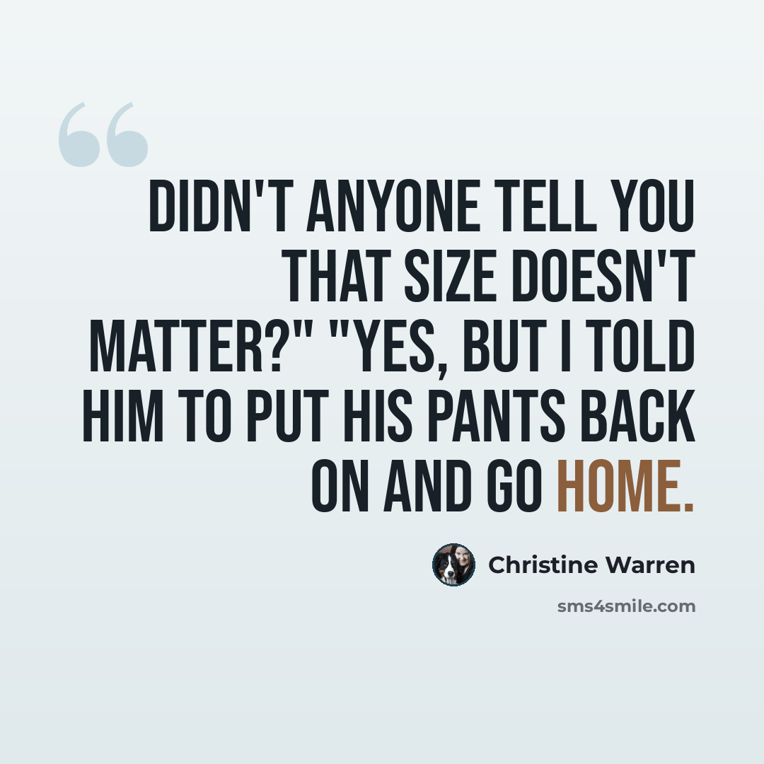 “Didn't anyone tell you that size doesn't matter?" "Yes, but I told him to put his pants back on and go home.” quote by Christine Warren