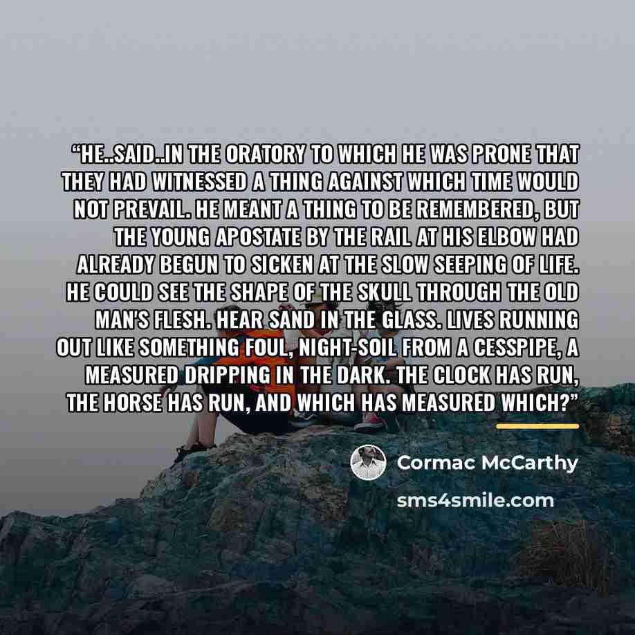 “he..said..in the oratory to which he was prone that they had witnessed a thing against which time would not prevail. He meant a thing to be remembered, but the young apostate by the rail at his elbow had already begun to sicken at the slow seeping of life. He could see the shape of the skull…” quote by Cormac McCarthy