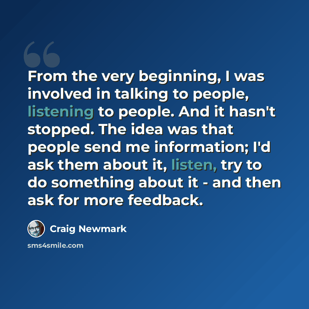 “From the very beginning, I was involved in talking to people, listening to people. And it hasn't stopped. The idea was that people send me information; I'd ask them about it, listen, try to do something about it - and then ask for more feedback.” quote by Craig Newmark