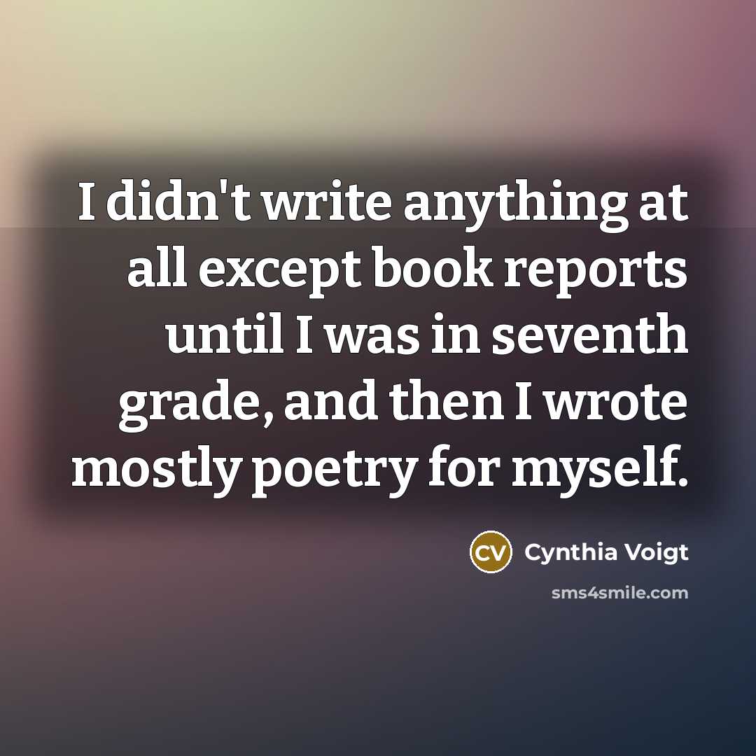 “I didn't write anything at all except book reports until I was in seventh grade, and then I wrote mostly poetry for myself.” quote by Cynthia Voigt