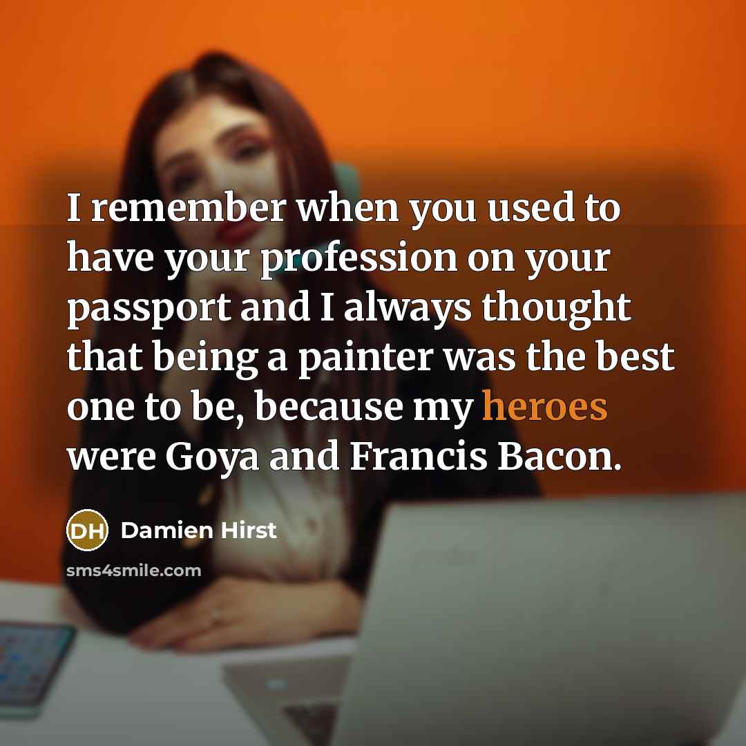 “I remember when you used to have your profession on your passport and I always thought that being a painter was the best one to be, because my heroes were Goya and Francis Bacon.” quote by Damien Hirst