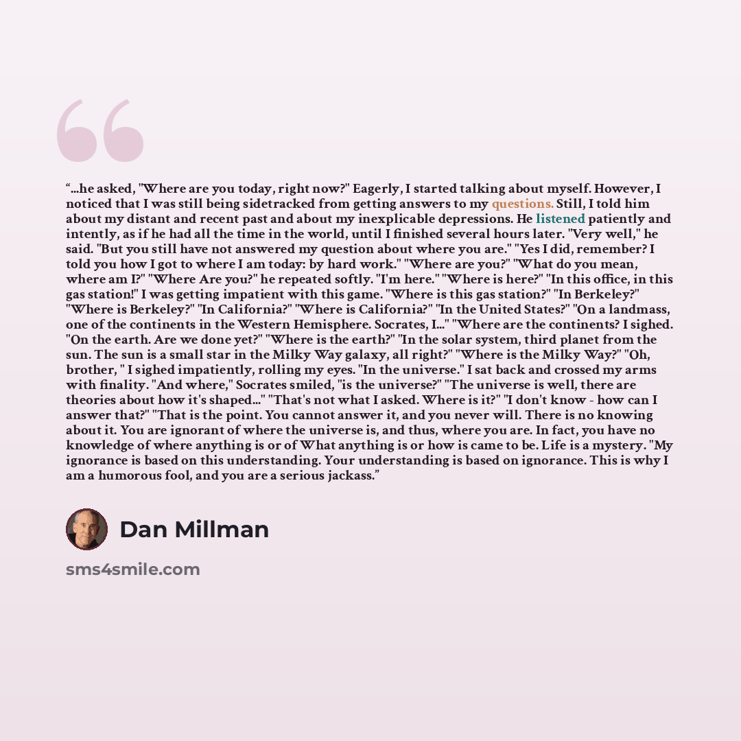 “...he asked, "Where are you today, right now?" Eagerly, I started talking about myself. However, I noticed that I was still being sidetracked from getting answers to my questions. Still, I told him about my distant and recent past and about my inexplicable depressions. He listened patiently and…” quote by Dan Millman