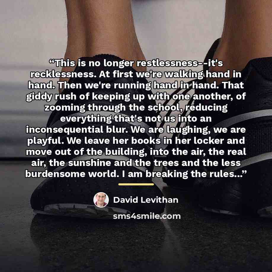 “This is no longer restlessness--it's recklessness. At first we're walking hand in hand. Then we're running hand in hand. That giddy rush of keeping up with one another, of zooming through the school, reducing everything that's not us into an inconsequential blur. We are laughing, we are playful…” quote by David Levithan