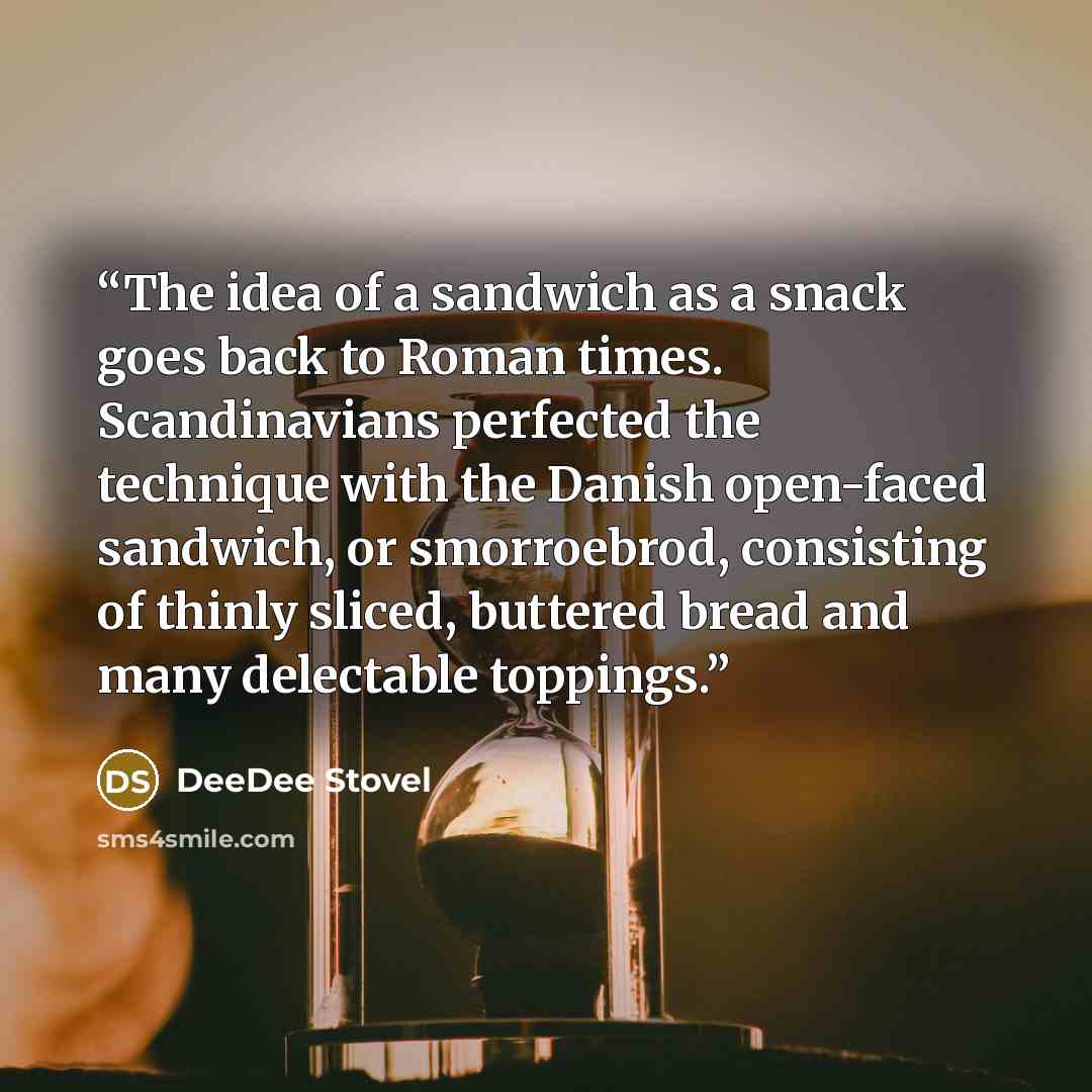 “The idea of a sandwich as a snack goes back to Roman times. Scandinavians perfected the technique with the Danish open-faced sandwich, or smorroebrod, consisting of thinly sliced, buttered bread and many delectable toppings.” quote by DeeDee Stovel