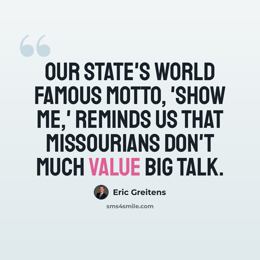 “Our state's world famous motto, 'Show me,' reminds us that Missourians don't much value big talk.” quote by Eric Greitens