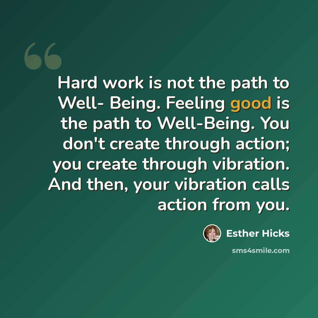 “Hard work is not the path to Well- Being. Feeling good is the path to Well-Being. You don't create through action; you create through vibration. And then, your vibration calls action from you.” quote by Esther Hicks