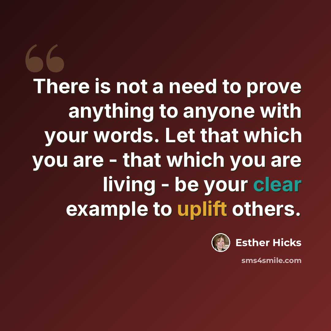 “There is not a need to prove anything to anyone with your words. Let that which you are - that which you are living - be your clear example to uplift others.” quote by Esther Hicks