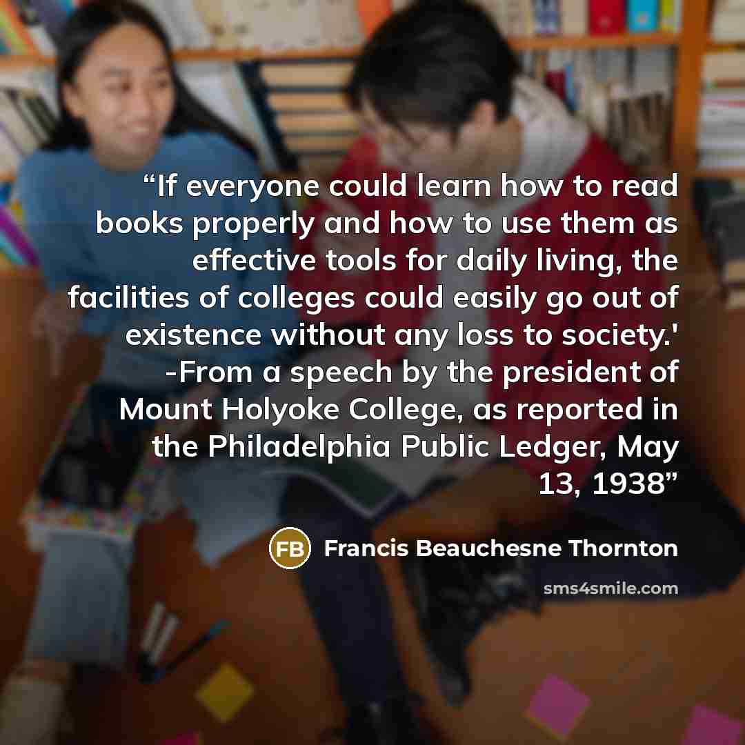 “If everyone could learn how to read books properly and how to use them as effective tools for daily living, the facilities of colleges could easily go out of existence without any loss to society.' -From a speech by the president of Mount Holyoke College, as reported in the Philadelphia Public…” quote by Francis Beauchesne Thornton