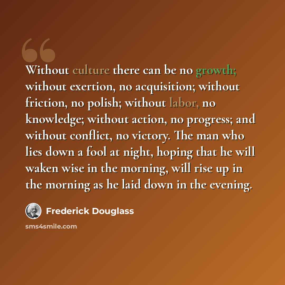 “Without culture there can be no growth; without exertion, no acquisition; without friction, no polish; without labor, no knowledge; without action, no progress; and without conflict, no victory. The man who lies down a fool at night, hoping that he will waken wise in the morning, will rise up in…” quote by Frederick Douglass