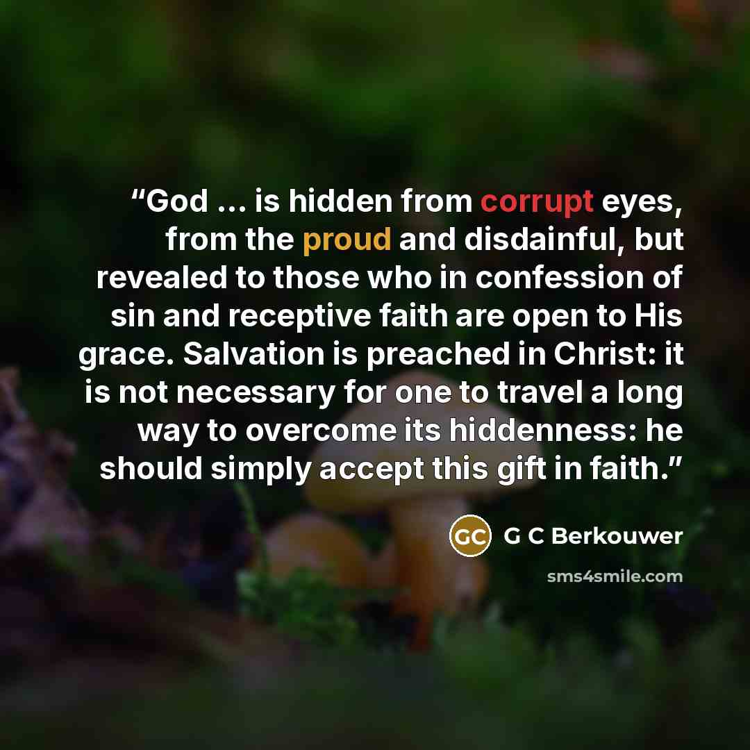 “God ... is hidden from corrupt eyes, from the proud and disdainful, but revealed to those who in confession of sin and receptive faith are open to His grace. Salvation is preached in Christ: it is not necessary for one to travel a long way to overcome its hiddenness: he should simply accept this…” quote by G C Berkouwer