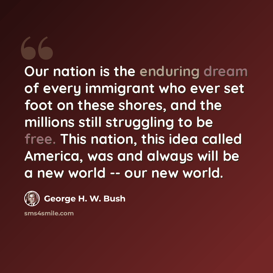 “Our nation is the enduring dream of every immigrant who ever set foot on these shores, and the millions still struggling to be free. This nation, this idea called America, was and always will be a new world -- our new world.” quote by George H. W. Bush