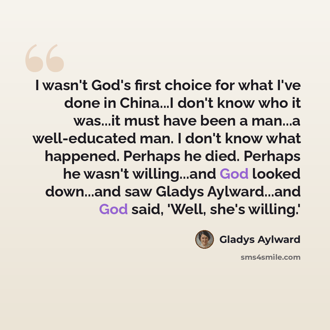 “I wasn't God's first choice for what I've done in China...I don't know who it was...it must have been a man...a well-educated man. I don't know what happened. Perhaps he died. Perhaps he wasn't willing...and God looked down...and saw Gladys Aylward...and God said, 'Well, she's willing.'” quote by Gladys Aylward
