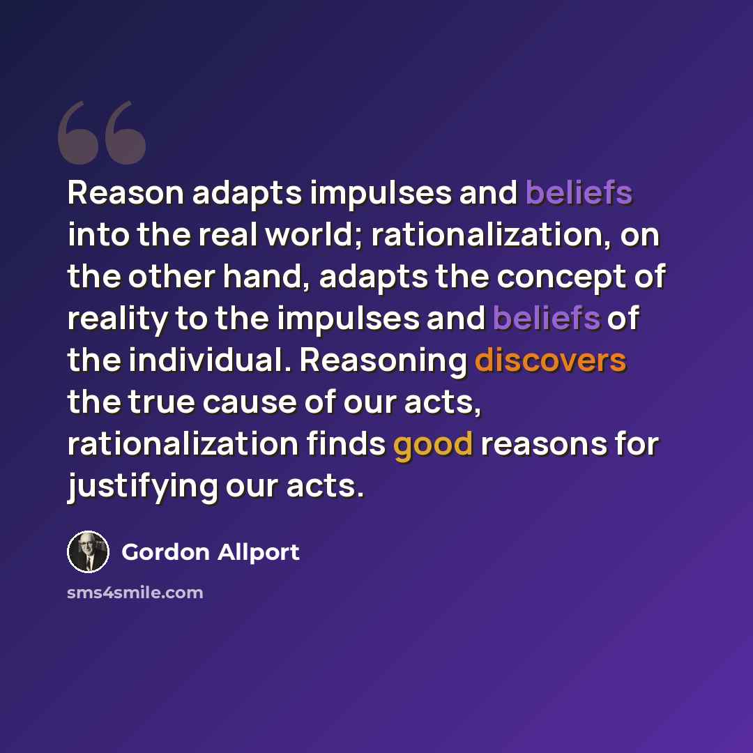 “Reason adapts impulses and beliefs into the real world; rationalization, on the other hand, adapts the concept of reality to the impulses and beliefs of the individual. Reasoning discovers the true cause of our acts, rationalization finds good reasons for justifying our acts.” quote by Gordon Allport