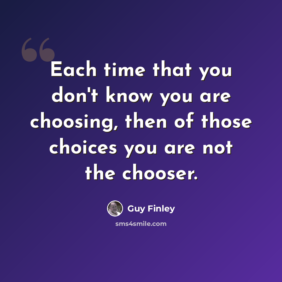“Each time that you don't know you are choosing, then of those choices you are not the chooser.” quote by Guy Finley
