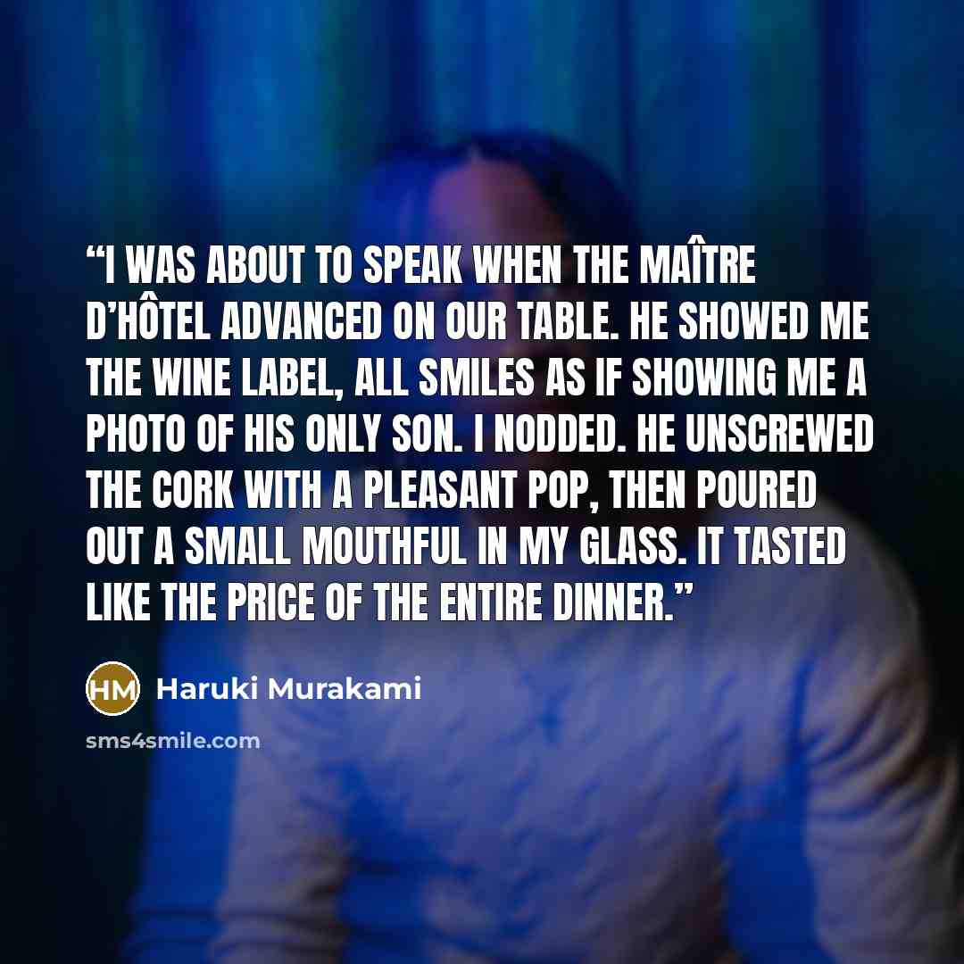 “I was about to speak when the maître d’hôtel advanced on our table. He showed me the wine label, all smiles as if showing me a photo of his only son. I nodded. He unscrewed the cork with a pleasant pop, then poured out a small mouthful in my glass. It tasted like the price of the entire dinner.” quote by Haruki Murakami