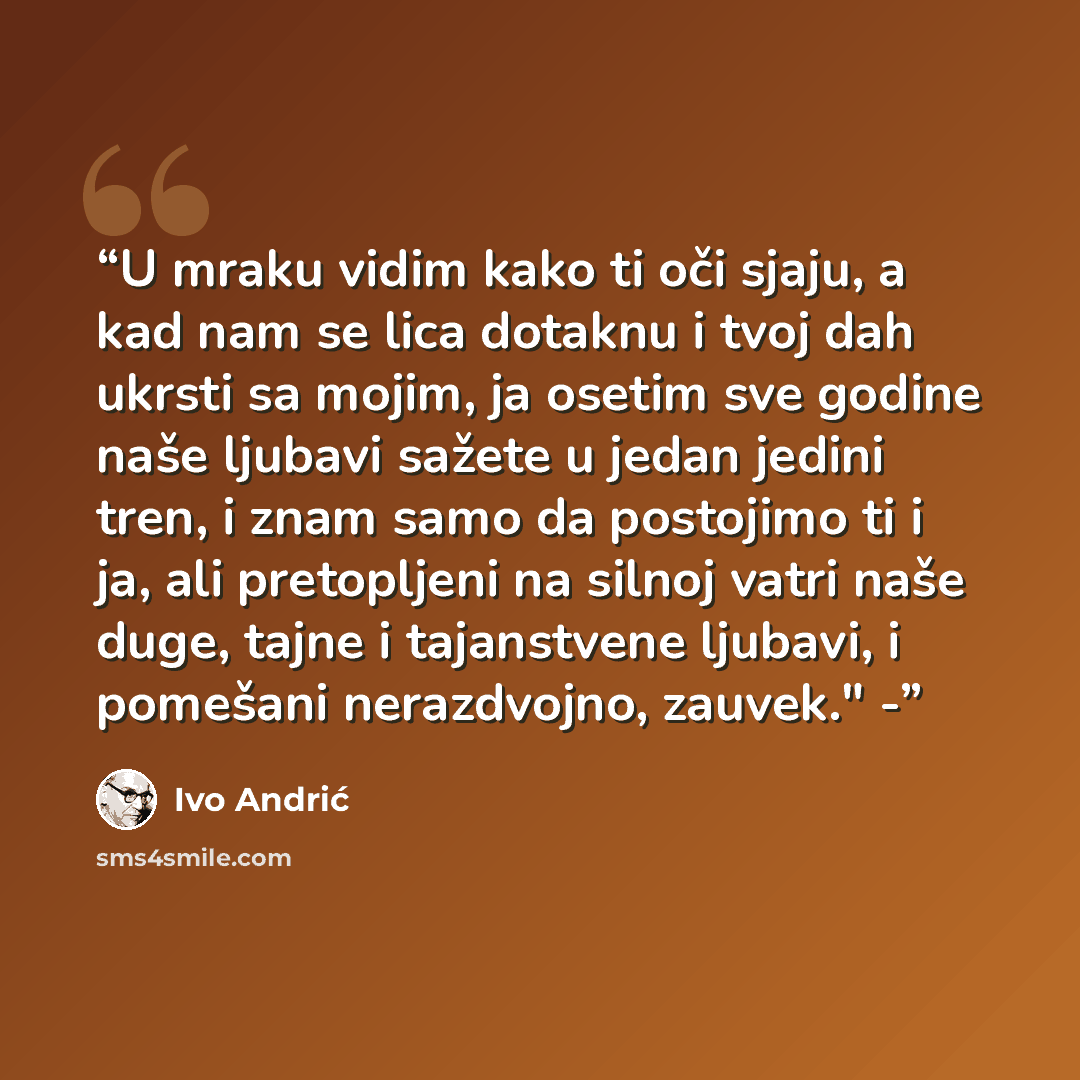 “U mraku vidim kako ti oči sjaju, a kad nam se lica dotaknu i tvoj dah ukrsti sa mojim, ja osetim sve godine naše ljubavi sažete u jedan jedini tren, i znam samo da postojimo ti i ja, ali pretopljeni na silnoj vatri naše duge, tajne i tajanstvene ljubavi, i pomešani nerazdvojno, zauvek." -” quote by Ivo Andrić