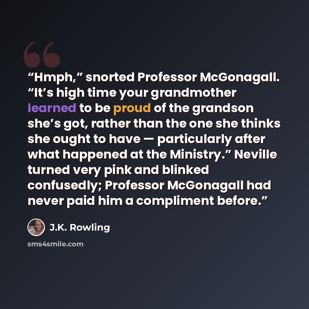 “Hmph,” snorted Professor McGonagall. “It’s high time your grandmother learned to be proud of the grandson she’s got, rather than the one she thinks she ought to have — particularly after what happened at the Ministry.” Neville turned very pink and blinked confusedly; Professor McGonagall had never…” quote by J.K. Rowling