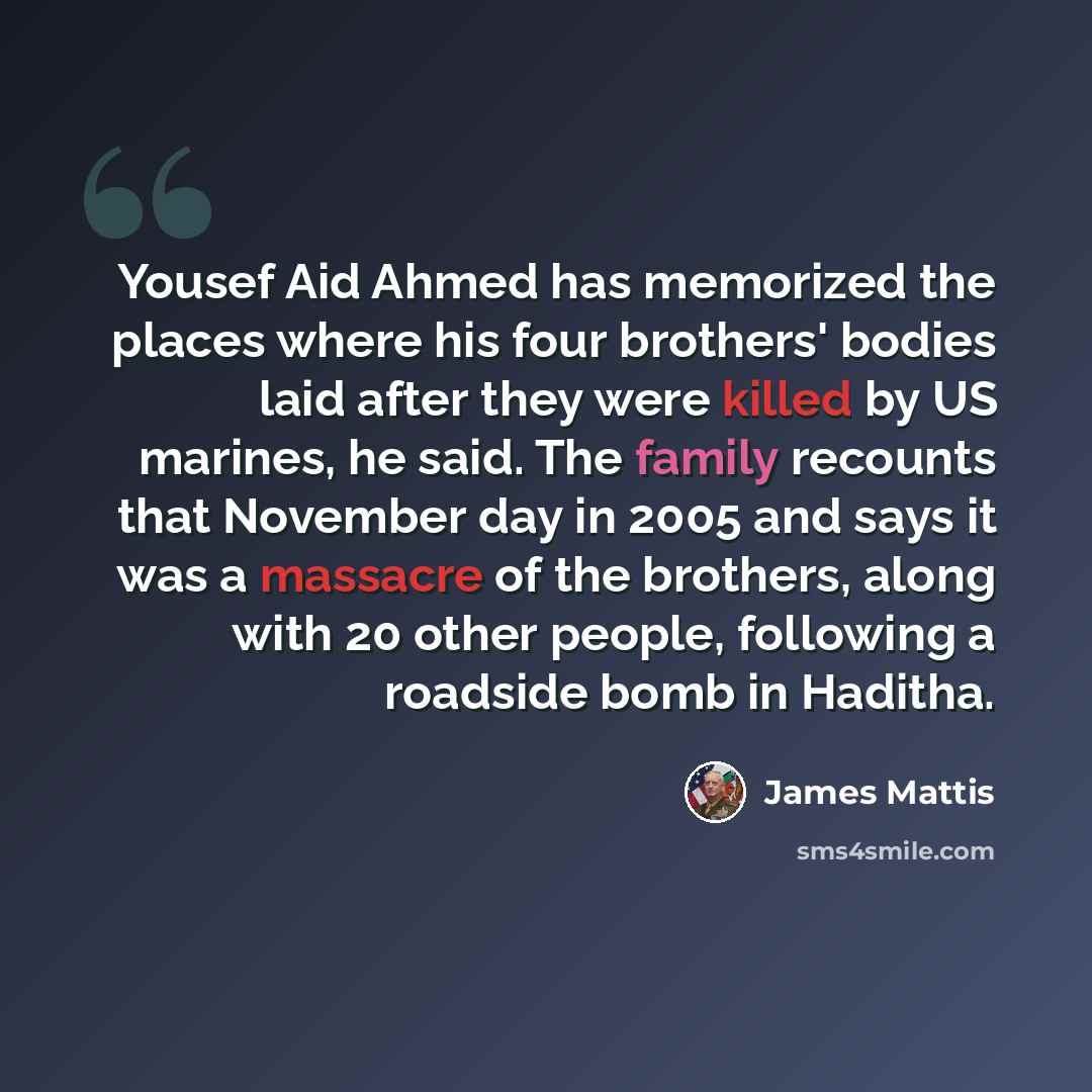 “Yousef Aid Ahmed has memorized the places where his four brothers' bodies laid after they were killed by US marines, he said. The family recounts that November day in 2005 and says it was a massacre of the brothers, along with 20 other people, following a roadside bomb in Haditha.” quote by James Mattis