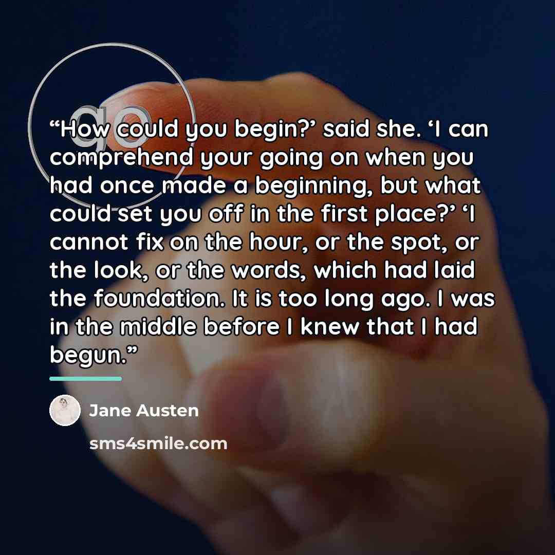 “How could you begin?’ said she. ‘I can comprehend your going on when you had once made a beginning, but what could set you off in the first place?’ ‘I cannot fix on the hour, or the spot, or the look, or the words, which had laid the foundation. It is too long ago. I was in the middle before I…” quote by Jane Austen