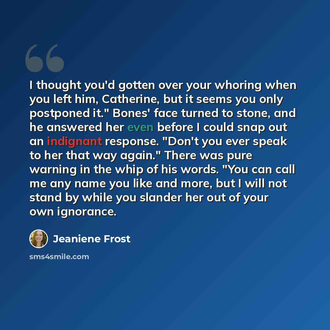 “I thought you'd gotten over your whoring when you left him, Catherine, but it seems you only postponed it." Bones' face turned to stone, and he answered her even before I could snap out an indignant response. "Don't you ever speak to her that way again." There was pure warning in the whip of his…” quote by Jeaniene Frost
