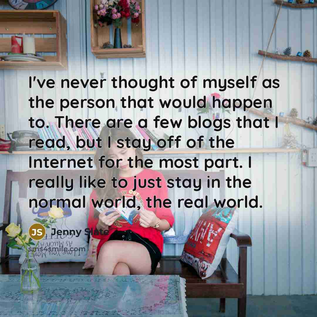 “I've never thought of myself as the person that would happen to. There are a few blogs that I read, but I stay off of the Internet for the most part. I really like to just stay in the normal world, the real world.” quote by Jenny Slate