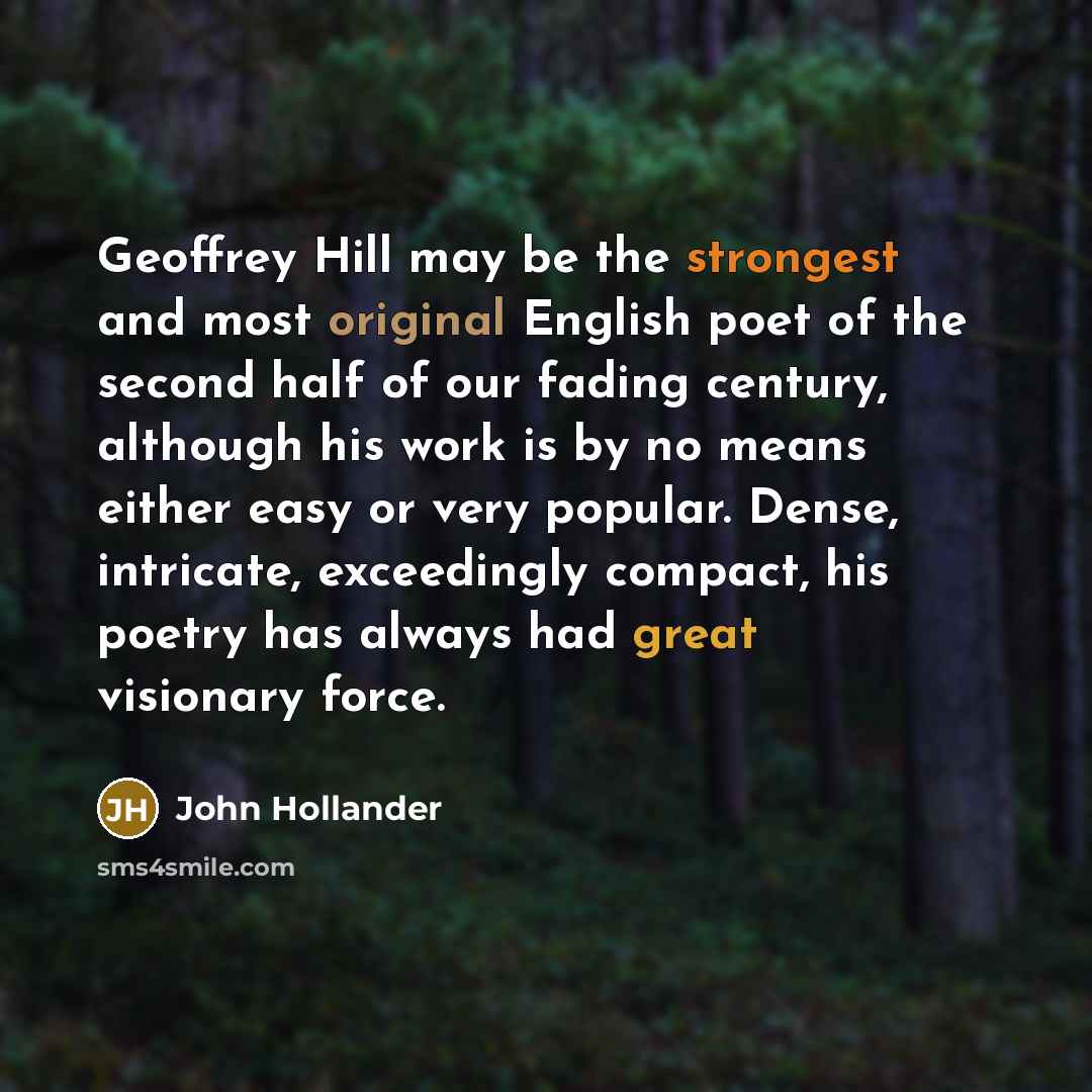 “Geoffrey Hill may be the strongest and most original English poet of the second half of our fading century, although his work is by no means either easy or very popular. Dense, intricate, exceedingly compact, his poetry has always had great visionary force.” quote by John Hollander