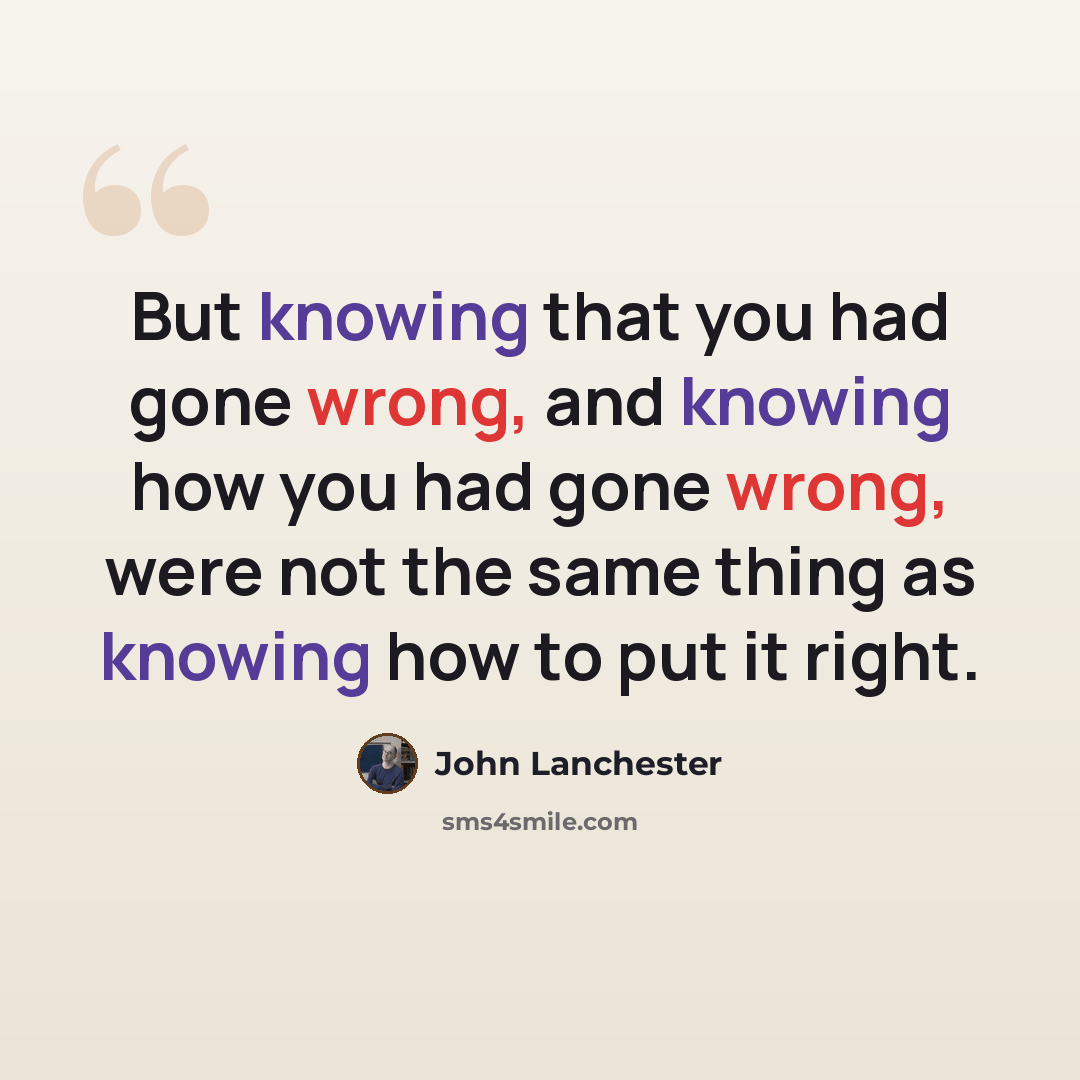 “But knowing that you had gone wrong, and knowing how you had gone wrong, were not the same thing as knowing how to put it right.” quote by John Lanchester