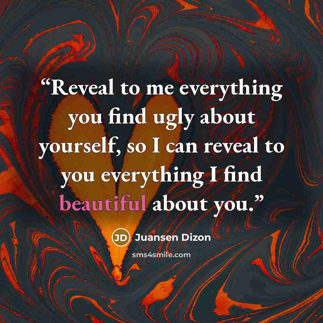 “Reveal to me everything you find ugly about yourself, so I can reveal to you everything I find beautiful about you.” quote by Juansen Dizon