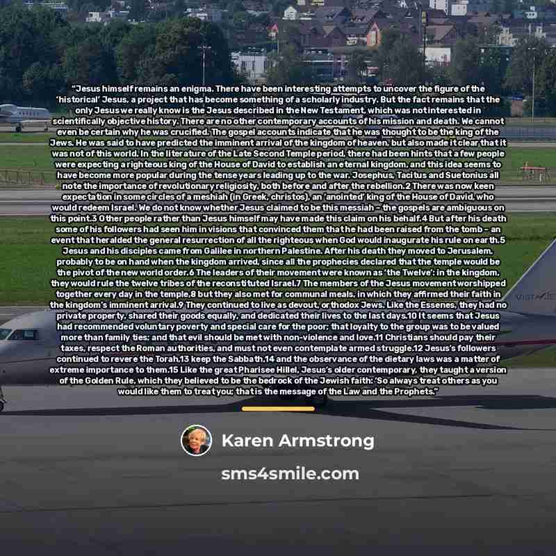 “Jesus himself remains an enigma. There have been interesting attempts to uncover the figure of the ‘historical’ Jesus, a project that has become something of a scholarly industry. But the fact remains that the only Jesus we really know is the Jesus described in the New Testament, which was not…” quote by Karen Armstrong