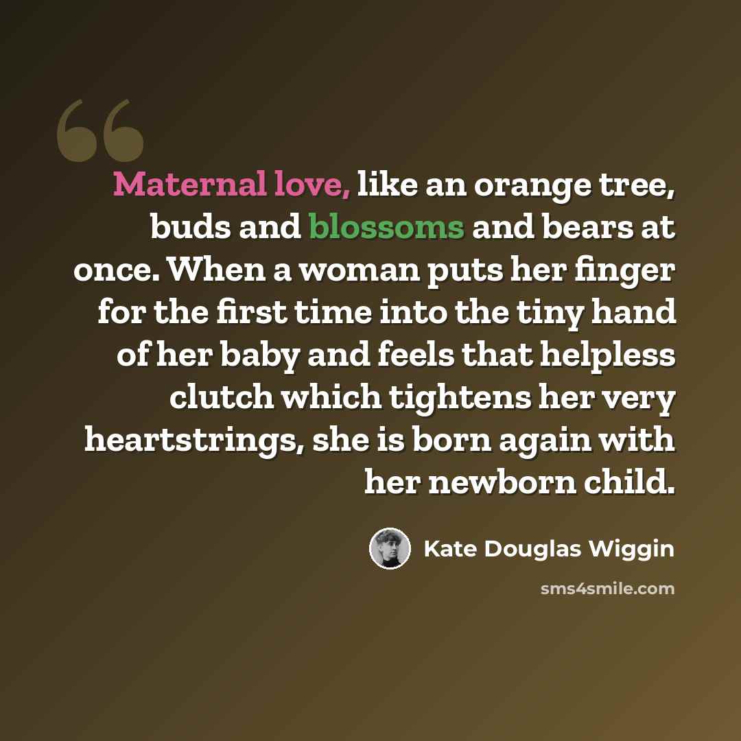 “Maternal love, like an orange tree, buds and blossoms and bears at once. When a woman puts her finger for the first time into the tiny hand of her baby and feels that helpless clutch which tightens her very heartstrings, she is born again with her newborn child.” quote by Kate Douglas Wiggin