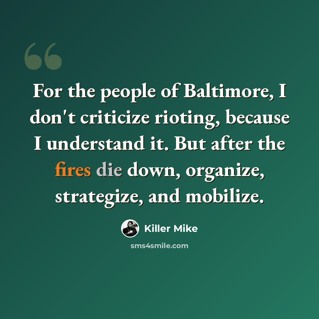 “For the people of Baltimore, I don't criticize rioting, because I understand it. But after the fires die down, organize, strategize, and mobilize.” quote by Killer Mike
