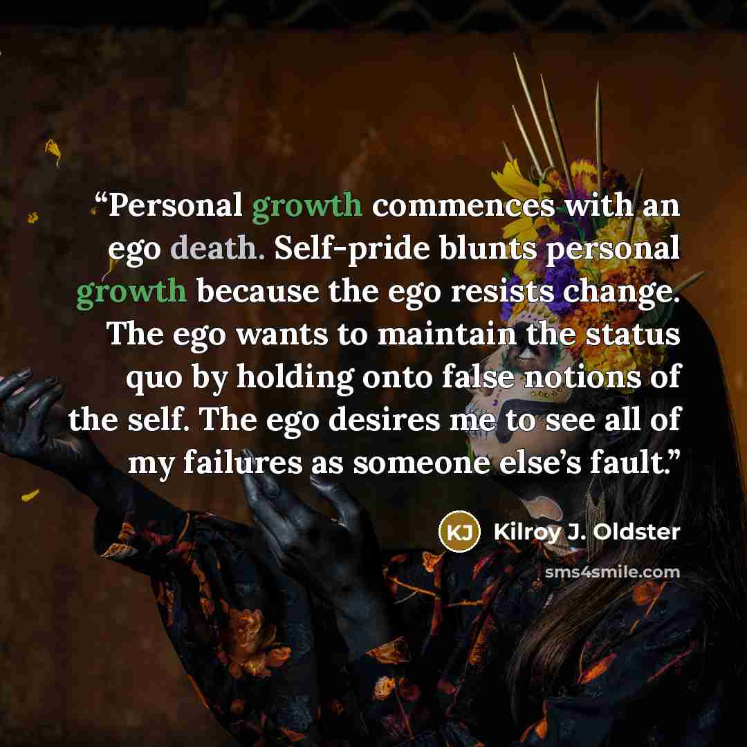 “Personal growth commences with an ego death. Self-pride blunts personal growth because the ego resists change. The ego wants to maintain the status quo by holding onto false notions of the self. The ego desires me to see all of my failures as someone else’s fault.” quote by Kilroy J. Oldster