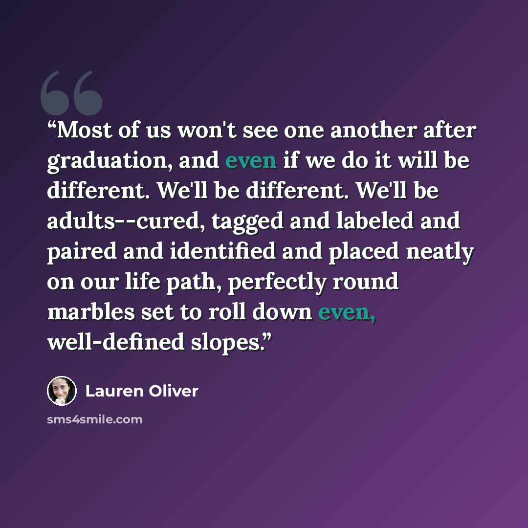“Most of us won't see one another after graduation, and even if we do it will be different. We'll be different. We'll be adults--cured, tagged and labeled and paired and identified and placed neatly on our life path, perfectly round marbles set to roll down even, well-defined slopes.” quote by Lauren Oliver