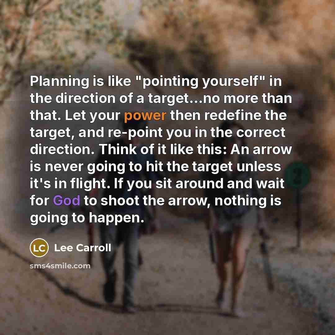 “Planning is like "pointing yourself" in the direction of a target...no more than that. Let your power then redefine the target, and re-point you in the correct direction. Think of it like this: An arrow is never going to hit the target unless it's in flight. If you sit around and wait for God to…” quote by Lee Carroll