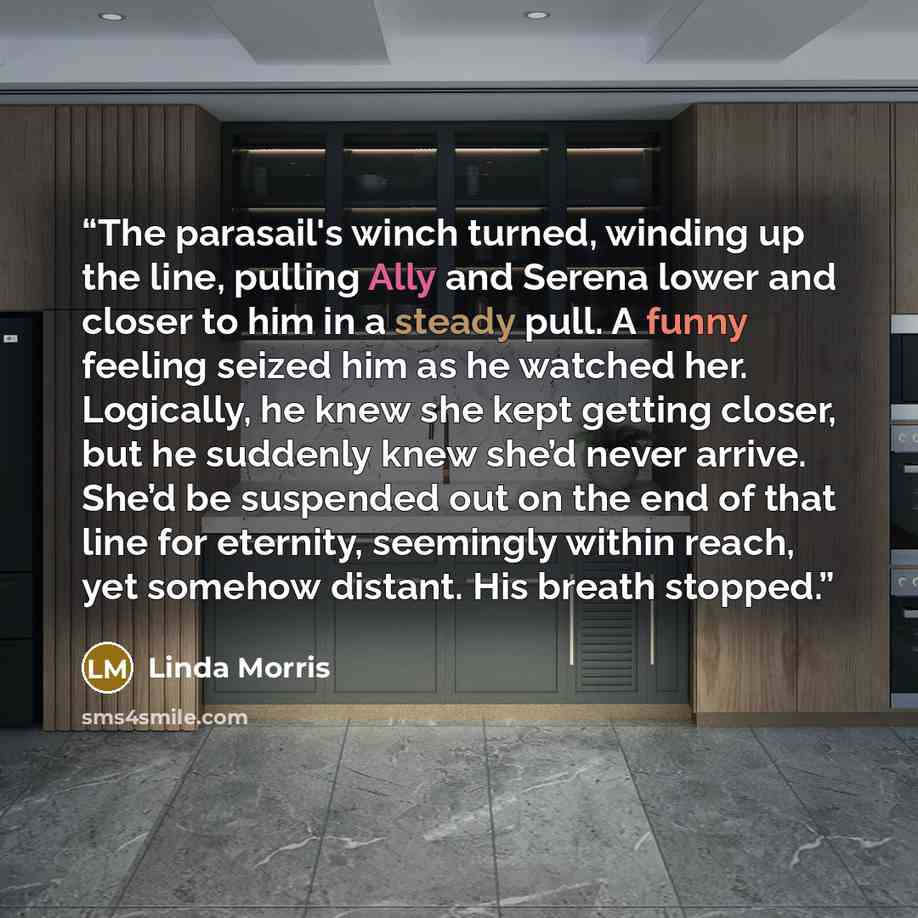 “The parasail's winch turned, winding up the line, pulling Ally and Serena lower and closer to him in a steady pull. A funny feeling seized him as he watched her. Logically, he knew she kept getting closer, but he suddenly knew she’d never arrive. She’d be suspended out on the end of that line for…” quote by Linda Morris