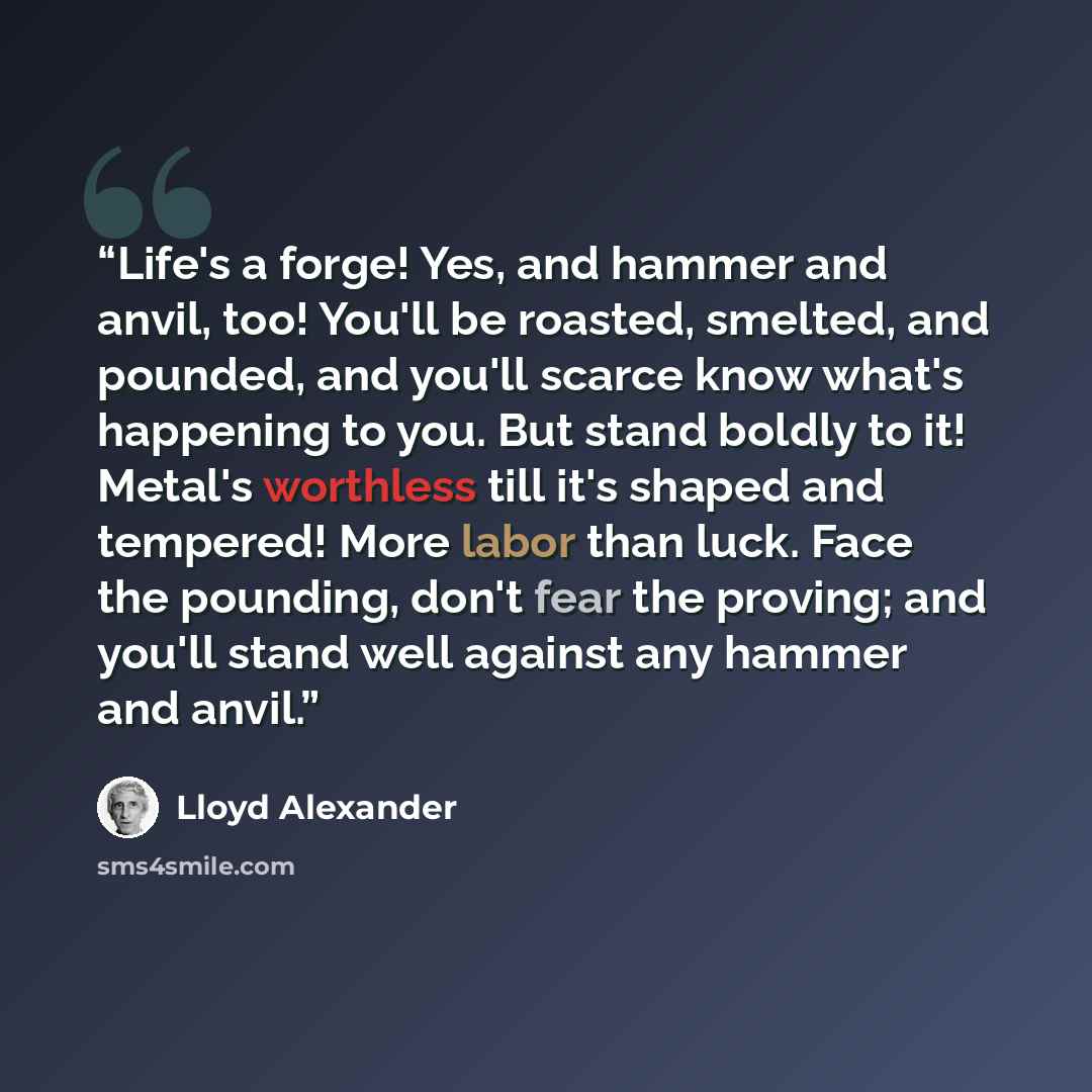“Life's a forge! Yes, and hammer and anvil, too! You'll be roasted, smelted, and pounded, and you'll scarce know what's happening to you. But stand boldly to it! Metal's worthless till it's shaped and tempered! More labor than luck. Face the pounding, don't fear the proving; and you'll stand well…” quote by Lloyd Alexander