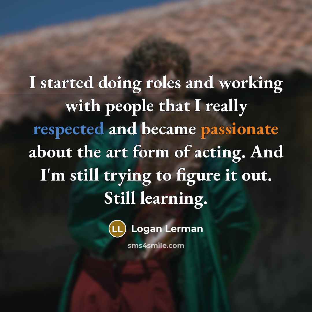 “I started doing roles and working with people that I really respected and became passionate about the art form of acting. And I'm still trying to figure it out. Still learning.” quote by Logan Lerman