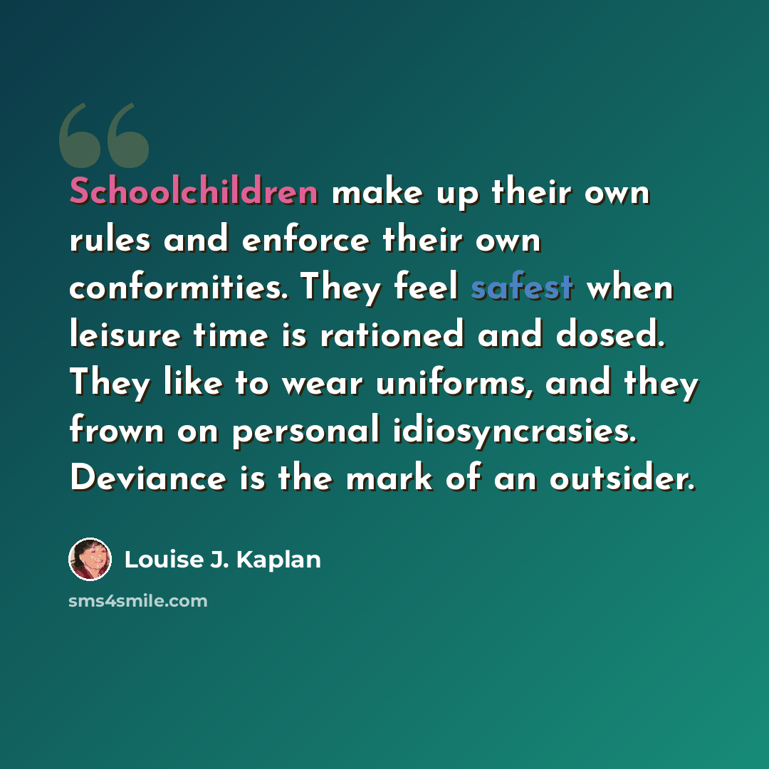 “Schoolchildren make up their own rules and enforce their own conformities. They feel safest when leisure time is rationed and dosed. They like to wear uniforms, and they frown on personal idiosyncrasies. Deviance is the mark of an outsider.” quote by Louise J. Kaplan