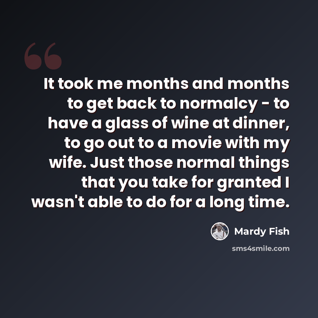 “It took me months and months to get back to normalcy - to have a glass of wine at dinner, to go out to a movie with my wife. Just those normal things that you take for granted I wasn't able to do for a long time.” quote by Mardy Fish