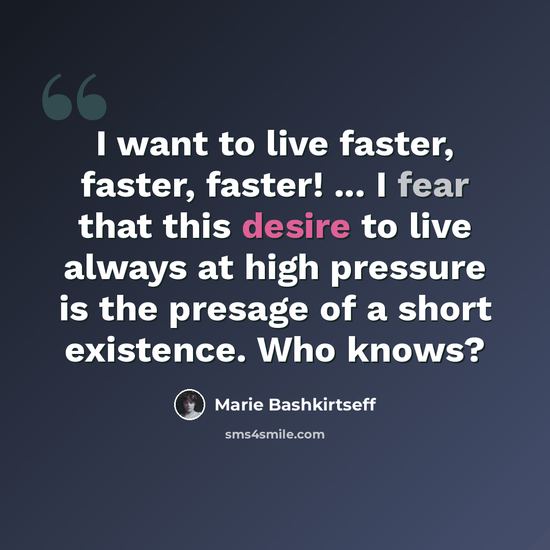 “I want to live faster, faster, faster! ... I fear that this desire to live always at high pressure is the presage of a short existence. Who knows?” quote by Marie Bashkirtseff