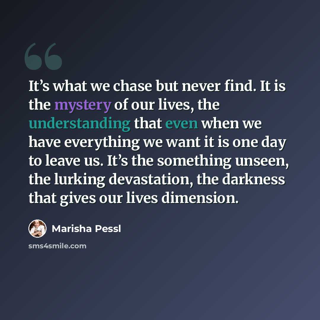 “It’s what we chase but never find. It is the mystery of our lives, the understanding that even when we have everything we want it is one day to leave us. It’s the something unseen, the lurking devastation, the darkness that gives our lives dimension.” quote by Marisha Pessl