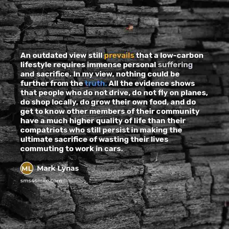 “An outdated view still prevails that a low-carbon lifestyle requires immense personal suffering and sacrifice. In my view, nothing could be further from the truth. All the evidence shows that people who do not drive, do not fly on planes, do shop locally, do grow their own food, and do get to know…” quote by Mark Lynas