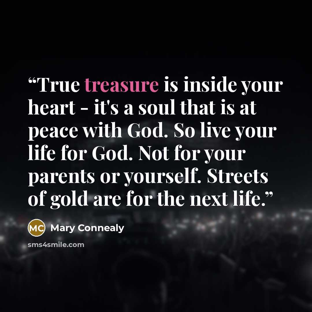 “True treasure is inside your heart - it's a soul that is at peace with God. So live your life for God. Not for your parents or yourself. Streets of gold are for the next life.” quote by Mary Connealy