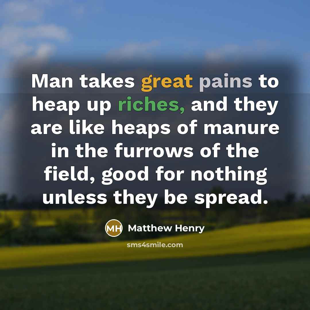 “Man takes great pains to heap up riches, and they are like heaps of manure in the furrows of the field, good for nothing unless they be spread.” quote by Matthew Henry