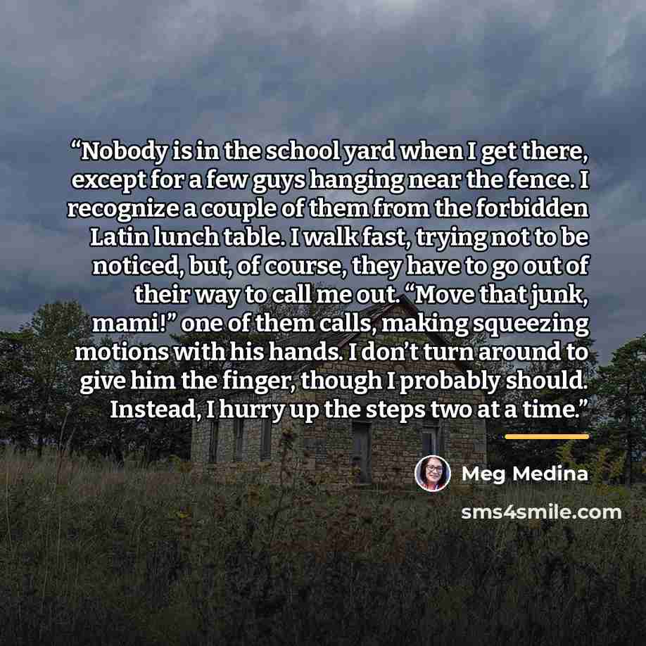 “Nobody is in the school yard when I get there, except for a few guys hanging near the fence. I recognize a couple of them from the forbidden Latin lunch table. I walk fast, trying not to be noticed, but, of course, they have to go out of their way to call me out. “Move that junk, mami!” one of…” quote by Meg Medina