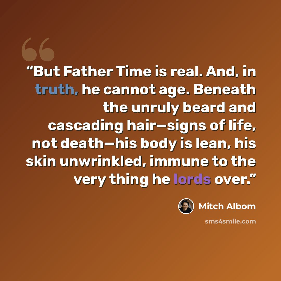 “But Father Time is real. And, in truth, he cannot age. Beneath the unruly beard and cascading hair—signs of life, not death—his body is lean, his skin unwrinkled, immune to the very thing he lords over.” quote by Mitch Albom