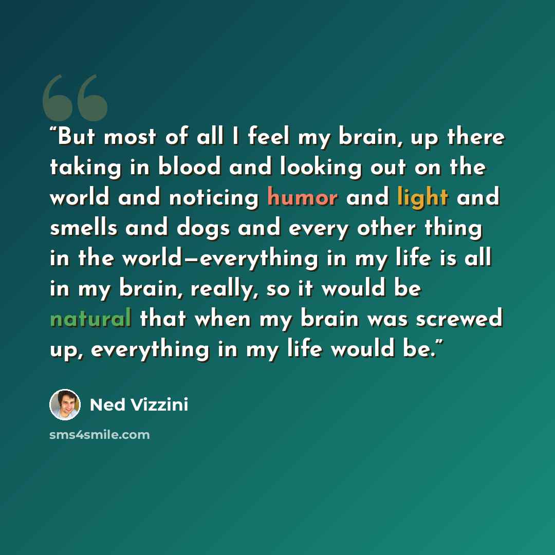 “But most of all I feel my brain, up there taking in blood and looking out on the world and noticing humor and light and smells and dogs and every other thing in the world—everything in my life is all in my brain, really, so it would be natural that when my brain was screwed up, everything in my…” quote by Ned Vizzini