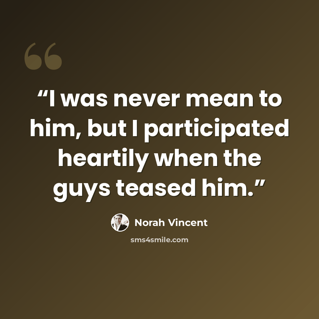 “I was never mean to him, but I participated heartily when the guys teased him.” quote by Norah Vincent
