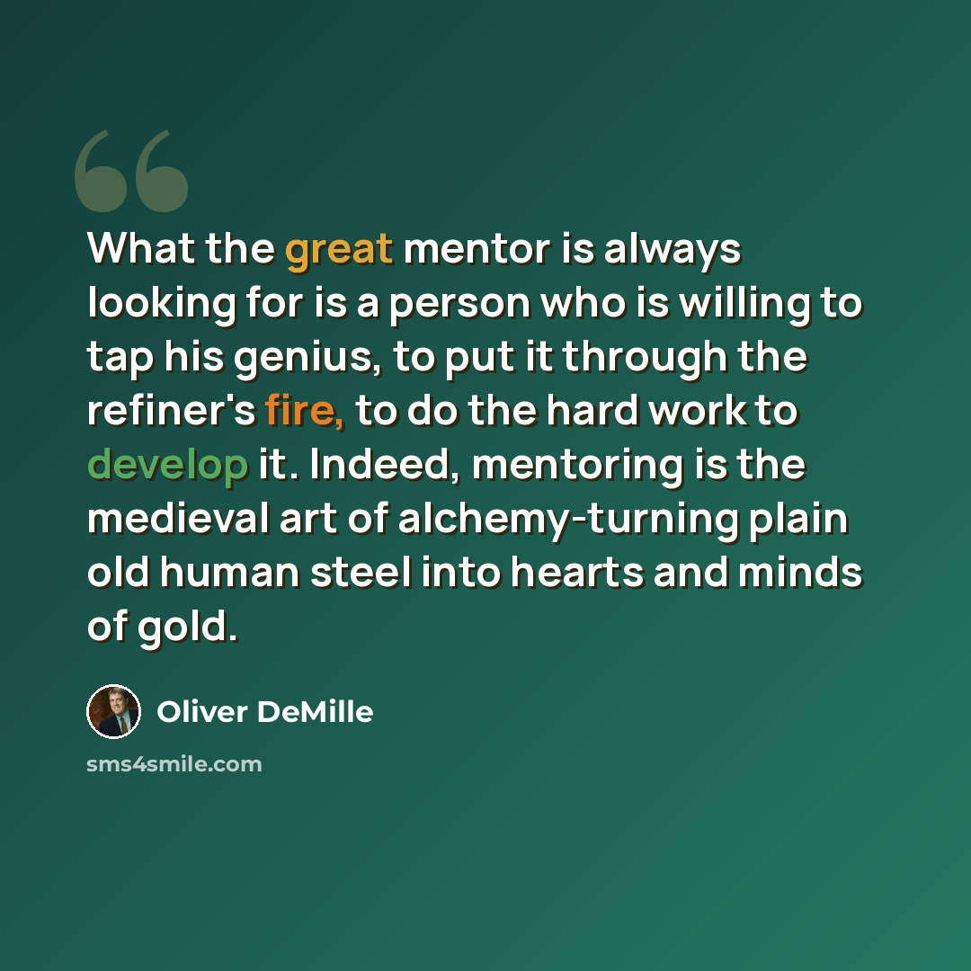“What the great mentor is always looking for is a person who is willing to tap his genius, to put it through the refiner's fire, to do the hard work to develop it. Indeed, mentoring is the medieval art of alchemy-turning plain old human steel into hearts and minds of gold.” quote by Oliver DeMille
