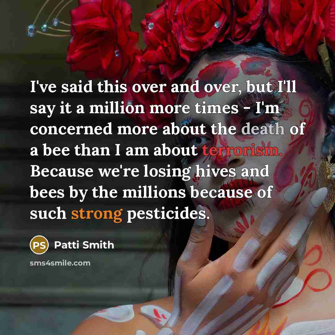 “I've said this over and over, but I'll say it a million more times - I'm concerned more about the death of a bee than I am about terrorism. Because we're losing hives and bees by the millions because of such strong pesticides.” quote by Patti Smith